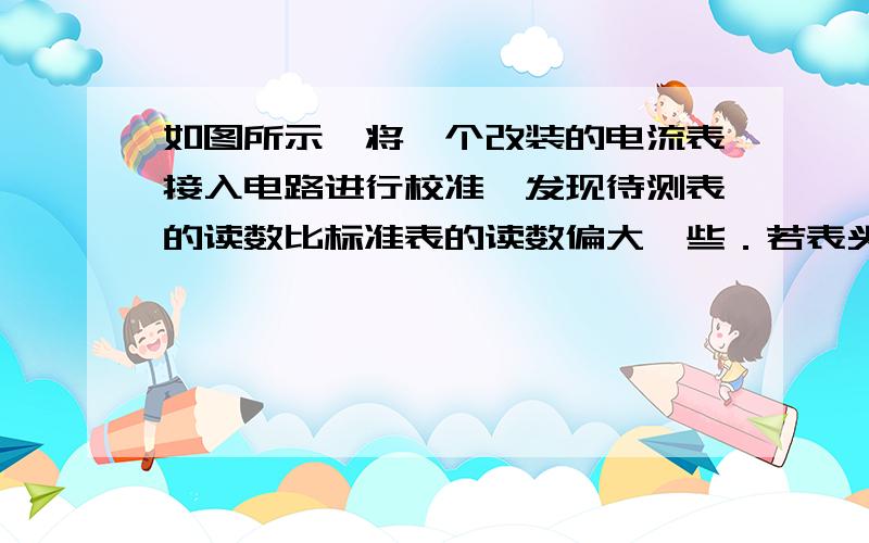 如图所示,将一个改装的电流表接入电路进行校准,发现待测表的读数比标准表的读数偏大一些．若表头G的Ig是准确的,出现的误差