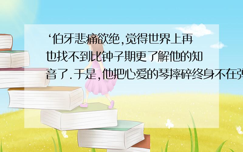 ‘伯牙悲痛欲绝,觉得世界上再也找不到比钟子期更了解他的知音了.于是,他把心爱的琴摔碎终身不在弹琴.