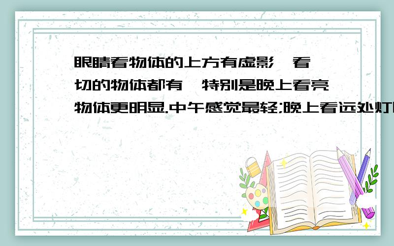眼睛看物体的上方有虚影,看一切的物体都有,特别是晚上看亮物体更明显.中午感觉最轻;晚上看远处灯时,是...