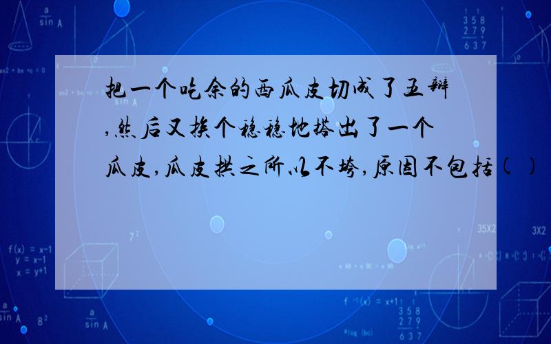 把一个吃余的西瓜皮切成了五辩,然后又挨个稳稳地搭出了一个瓜皮,瓜皮拱之所以不垮,原因不包括()