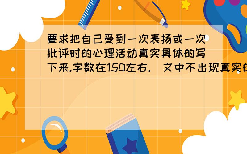 要求把自己受到一次表扬或一次批评时的心理活动真实具体的写下来.字数在150左右.（文中不出现真实的校名和姓名）