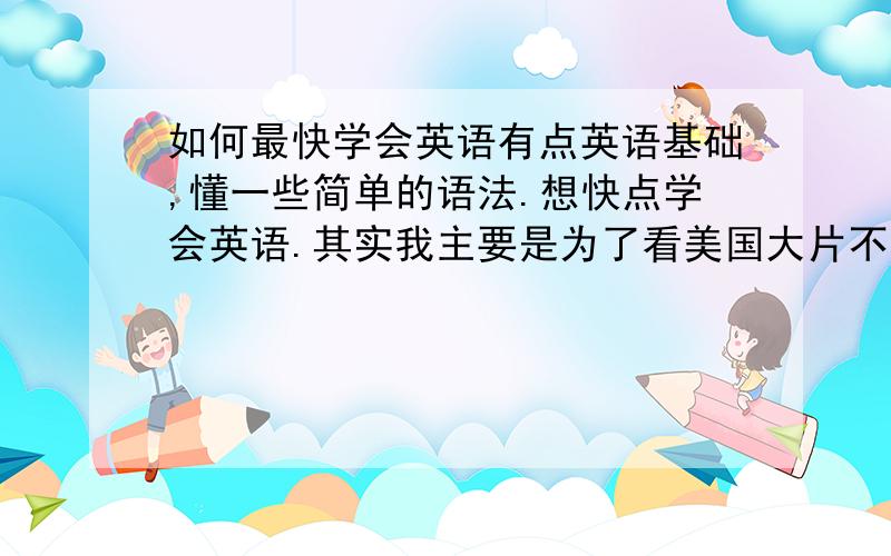 如何最快学会英语有点英语基础,懂一些简单的语法.想快点学会英语.其实我主要是为了看美国大片不用字幕 - -