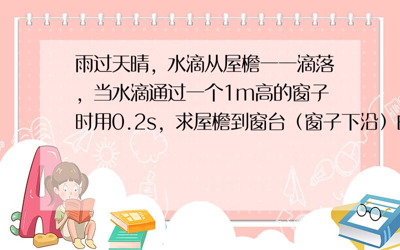 雨过天晴，水滴从屋檐一一滴落，当水滴通过一个1m高的窗子时用0.2s，求屋檐到窗台（窗子下沿）的距离（g=10米m/s2