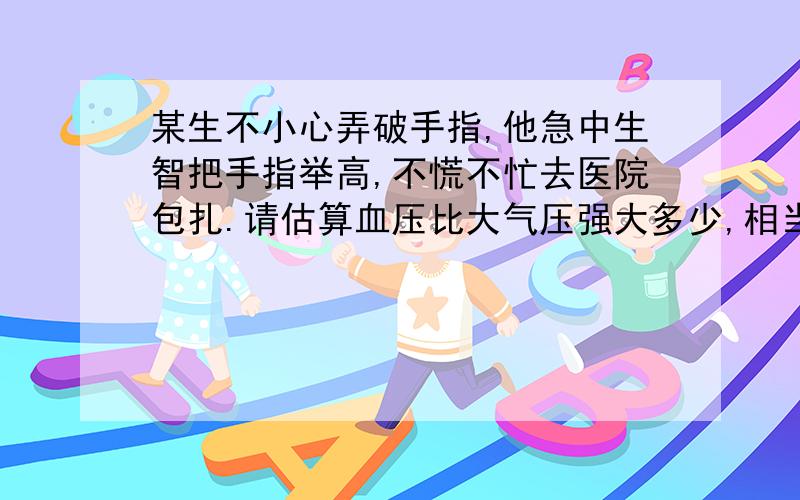 某生不小心弄破手指,他急中生智把手指举高,不慌不忙去医院包扎.请估算血压比大气压强大多少,相当于多