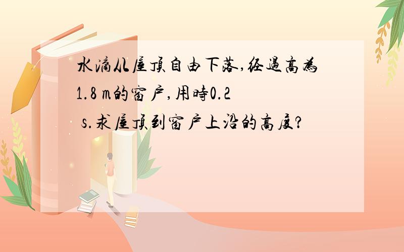 水滴从屋顶自由下落,经过高为1.8 m的窗户,用时0.2 s.求屋顶到窗户上沿的高度?