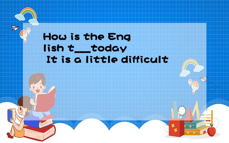 How is the English t___today It is a little difficult