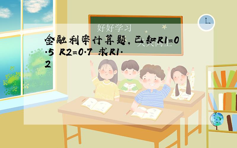 金融利率计算题,已知R1=0.5 R2=0.7 求R1.2