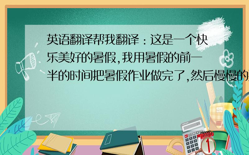 英语翻译帮我翻译：这是一个快乐美好的暑假,我用暑假的前一半的时间把暑假作业做完了,然后慢慢的耍,在家我先帮我妈妈爸爸干活