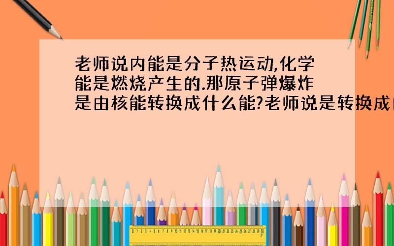 老师说内能是分子热运动,化学能是燃烧产生的.那原子弹爆炸是由核能转换成什么能?老师说是转换成内能,我认为是化学能.因为原