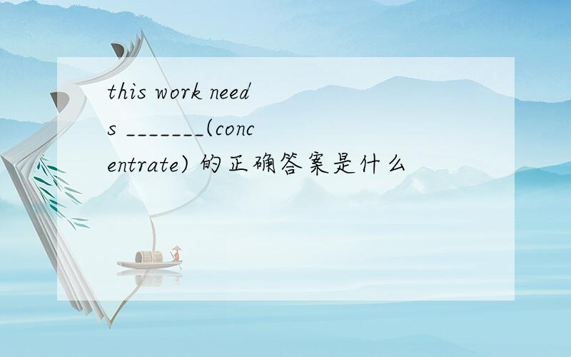 this work needs _______(concentrate) 的正确答案是什么