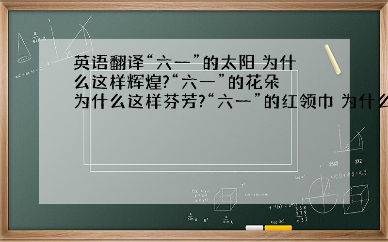 英语翻译“六一”的太阳 为什么这样辉煌?“六一”的花朵 为什么这样芬芳?“六一”的红领巾 为什么这样鲜艳?“六一”的孩子