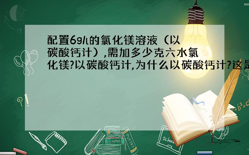 配置6g/l的氯化镁溶液（以碳酸钙计）,需加多少克六水氯化镁?以碳酸钙计,为什么以碳酸钙计?这是一个题