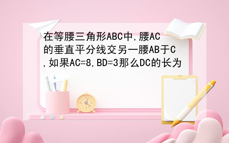 在等腰三角形ABC中,腰AC的垂直平分线交另一腰AB于C,如果AC=8,BD=3那么DC的长为