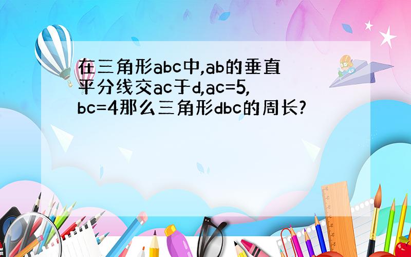 在三角形abc中,ab的垂直平分线交ac于d,ac=5,bc=4那么三角形dbc的周长?