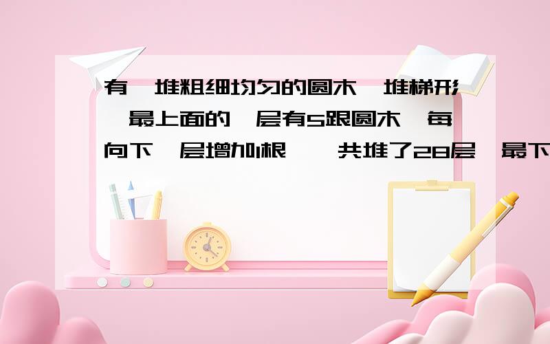 有一堆粗细均匀的圆木,堆梯形,最上面的一层有5跟圆木,每向下一层增加1根,一共堆了28层,最下面一层有多少根