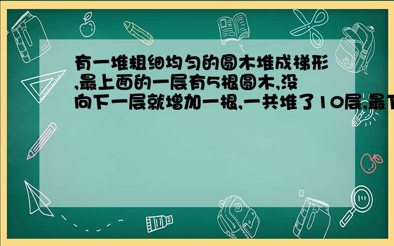 有一堆粗细均匀的圆木堆成梯形,最上面的一层有5根圆木,没向下一层就增加一根,一共堆了10层,最下面