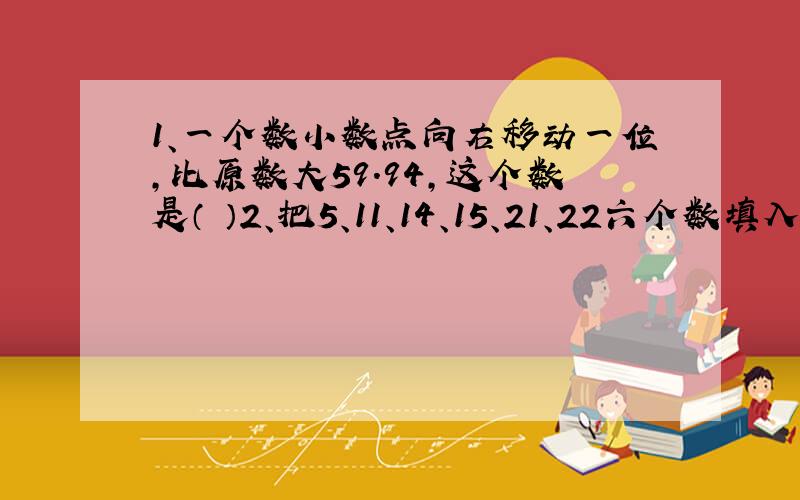 1、一个数小数点向右移动一位,比原数大59.94,这个数是（ ）2、把5、11、14、15、21、22六个数填入下面括号