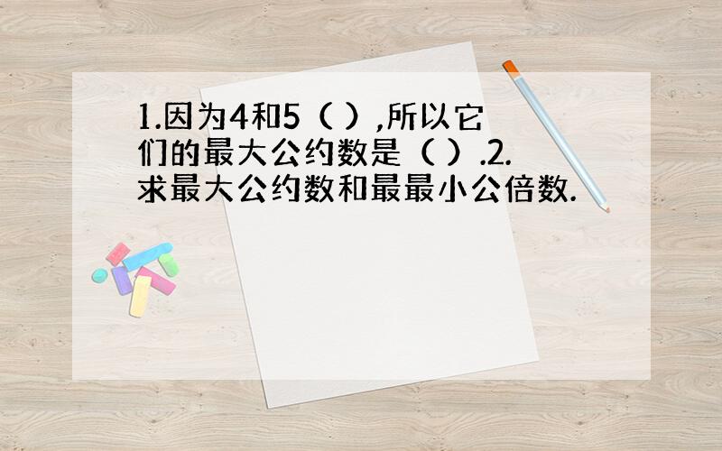 1.因为4和5（ ）,所以它们的最大公约数是（ ）.2.求最大公约数和最最小公倍数.