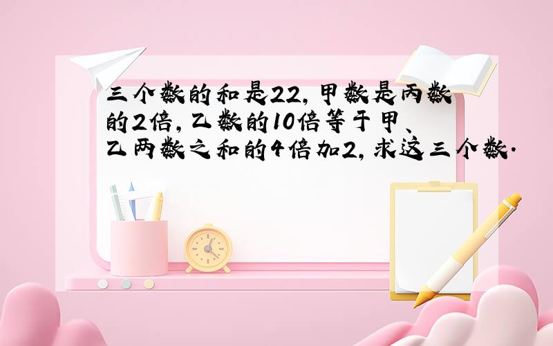 三个数的和是22，甲数是丙数的2倍，乙数的10倍等于甲、乙两数之和的4倍加2，求这三个数．