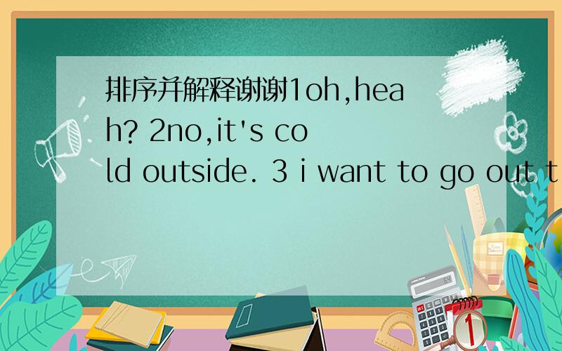 排序并解释谢谢1oh,heah? 2no,it's cold outside. 3 i want to go out t