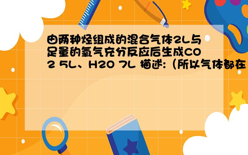 由两种烃组成的混合气体2L与足量的氧气充分反应后生成CO2 5L、H2O 7L 描述:（所以气体都在120摄氏度测定）、