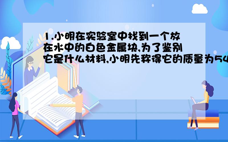 1.小明在实验室中找到一个放在水中的白色金属块,为了鉴别它是什么材料,小明先称得它的质量为54g,然后又把它放进盛有水的