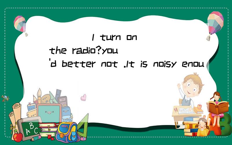 ____ l turn on the radio?you 'd better not .lt is noisy enou