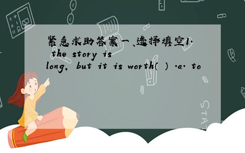 紧急求助答案一、选择填空1. the story is long, but it is worth（ ） .a. to