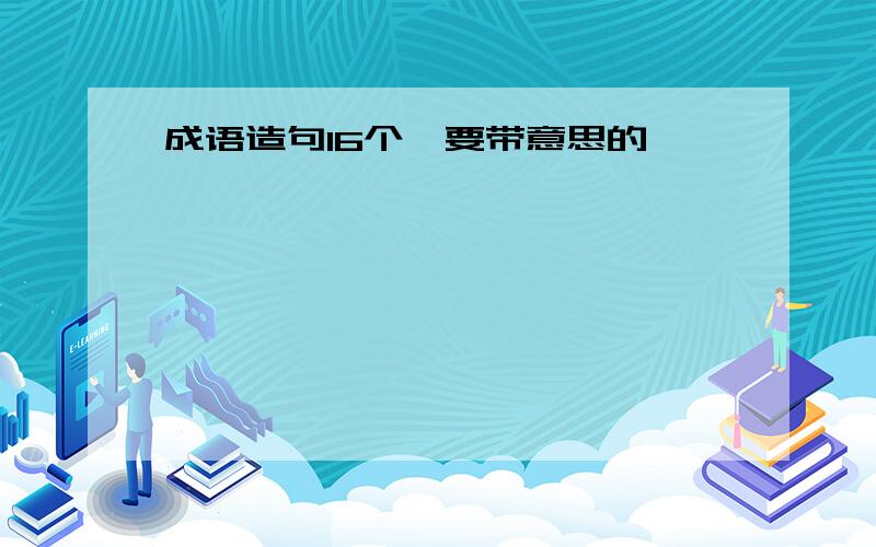 成语造句16个,要带意思的