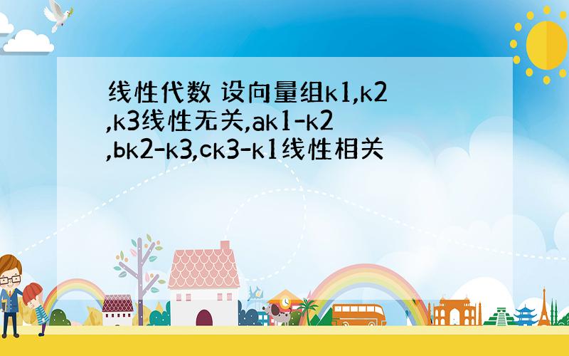 线性代数 设向量组k1,k2,k3线性无关,ak1-k2,bk2-k3,ck3-k1线性相关