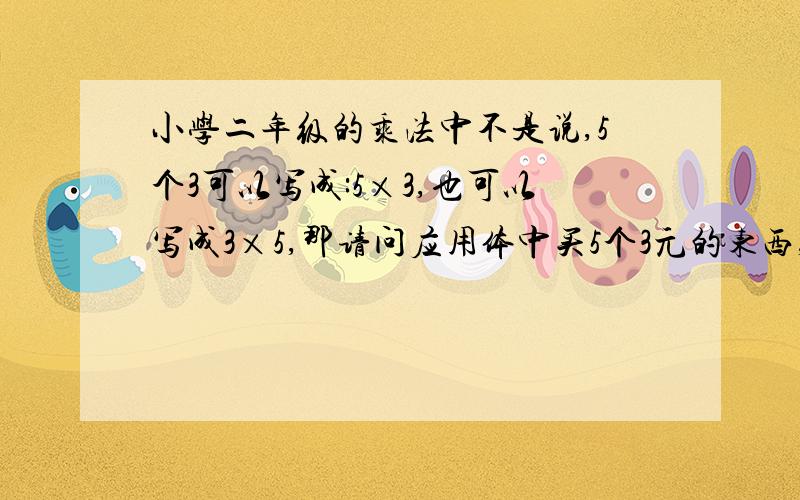 小学二年级的乘法中不是说,5个3可以写成:5×3,也可以写成3×5,那请问应用体中买5个3元的东西,写成5×3可以吗?