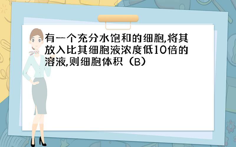 有一个充分水饱和的细胞,将其放入比其细胞液浓度低10倍的溶液,则细胞体积（B）