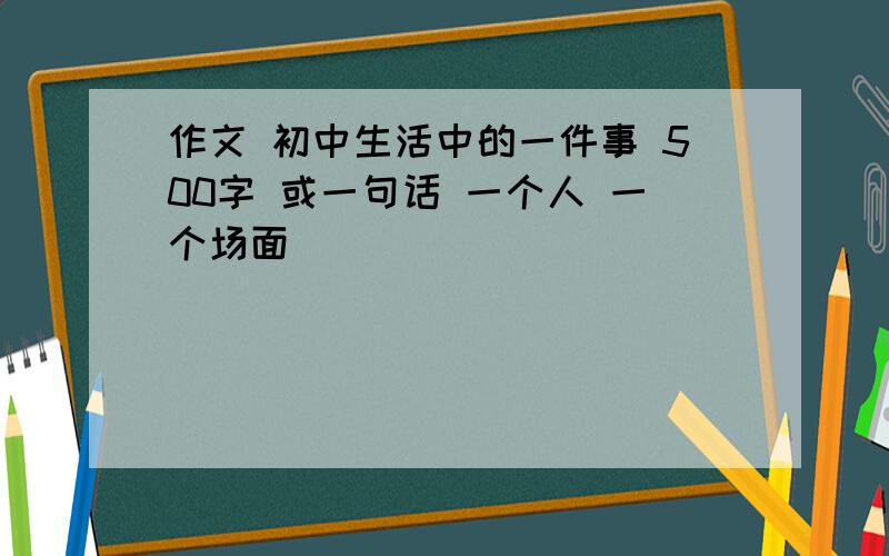 作文 初中生活中的一件事 500字 或一句话 一个人 一个场面