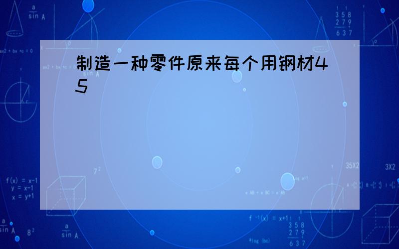 制造一种零件原来每个用钢材45