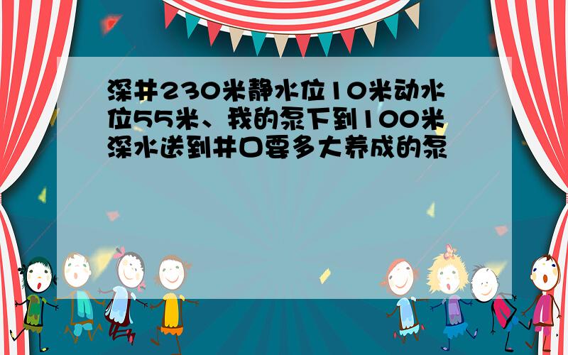 深井230米静水位10米动水位55米、我的泵下到100米深水送到井口要多大养成的泵