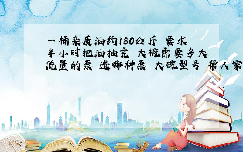 一桶杂质油约180公斤 要求半小时把油抽完 大概需要多大流量的泵 选哪种泵 大概型号 帮人家问的