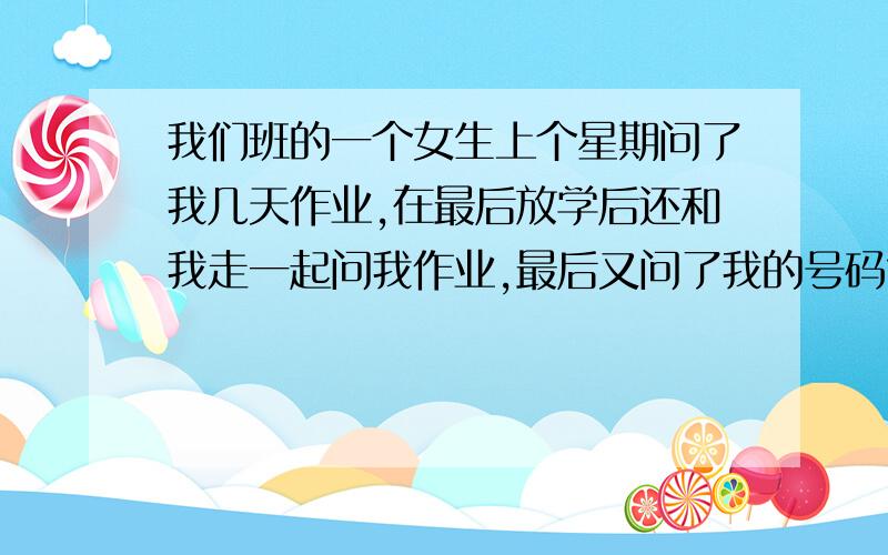 我们班的一个女生上个星期问了我几天作业,在最后放学后还和我走一起问我作业,最后又问了我的号码?这是(⊙o⊙)啥?意思