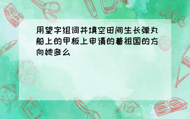 用望字组词并填空田间生长弹丸船上的甲板上申请的着祖国的方向她多么