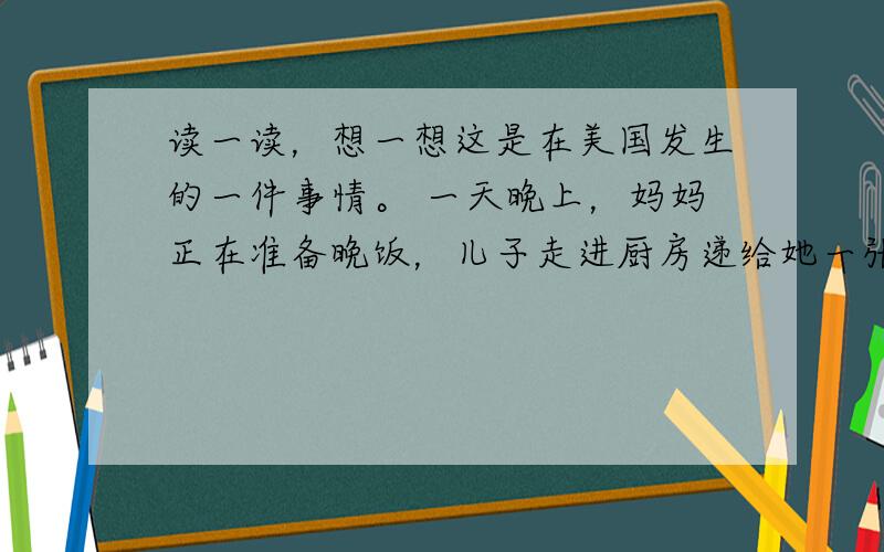 读一读，想一想这是在美国发生的一件事情。 一天晚上，妈妈正在准备晚饭，儿子走进厨房递给她一张纸，他在纸上写了一些东西。妈