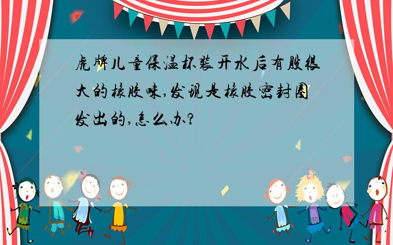 虎牌儿童保温杯装开水后有股很大的橡胶味,发现是橡胶密封圈发出的,怎么办?