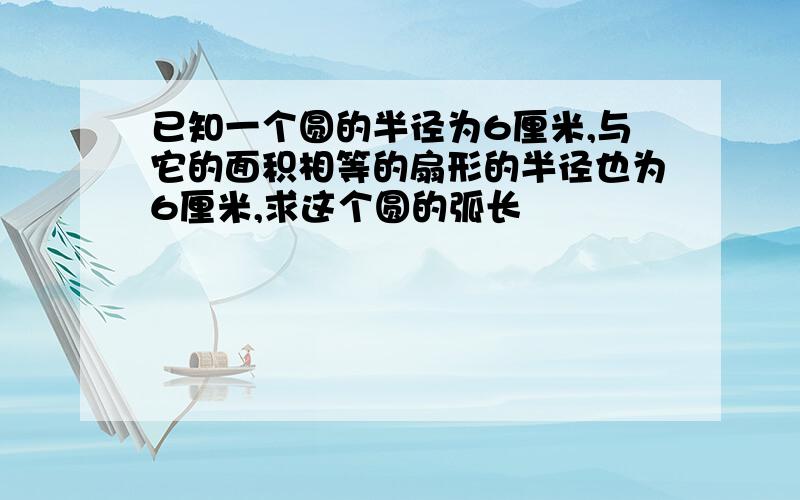 已知一个圆的半径为6厘米,与它的面积相等的扇形的半径也为6厘米,求这个圆的弧长