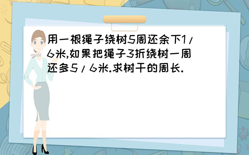 用一根绳子绕树5周还余下1/6米,如果把绳子3折绕树一周还多5/6米.求树干的周长.