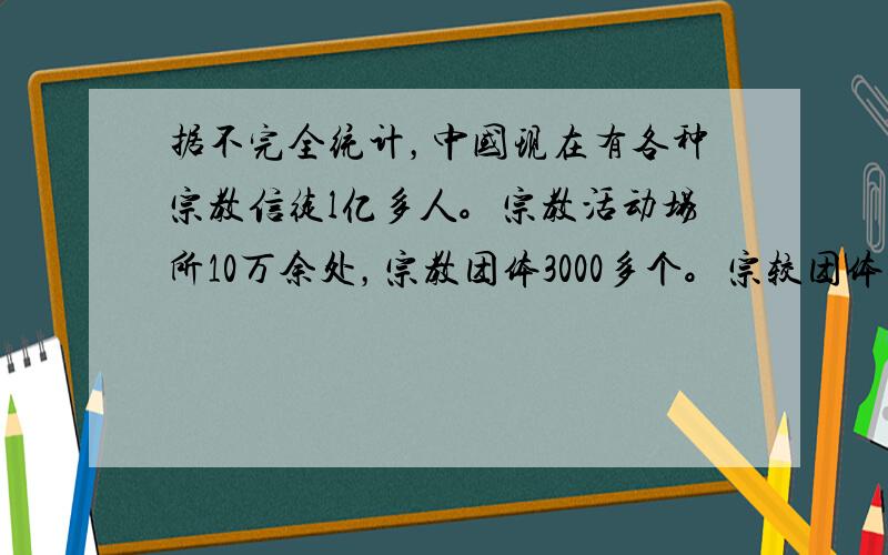 据不完全统计，中国现在有各种宗教信徒l亿多人。宗教活动场所10万余处，宗教团体3000多个。宗较团体还办有培养宗教神职人