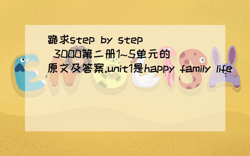 跪求step by step 3000第二册1~5单元的原文及答案.unit1是happy family life