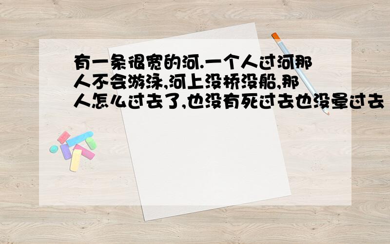 有一条很宽的河.一个人过河那人不会游泳,河上没桥没船,那人怎么过去了,也没有死过去也没晕过去