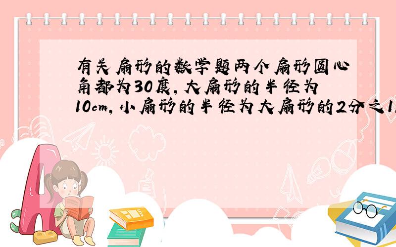 有关扇形的数学题两个扇形圆心角都为30度,大扇形的半径为10cm,小扇形的半径为大扇形的2分之1,求大扇形减去小扇形的图