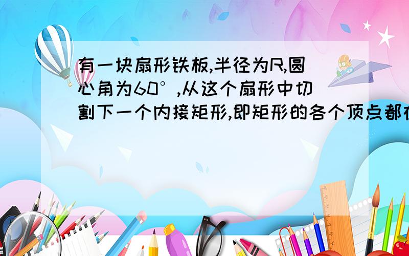 有一块扇形铁板,半径为R,圆心角为60°,从这个扇形中切割下一个内接矩形,即矩形的各个顶点都在扇形的半径或弧上,求这个内