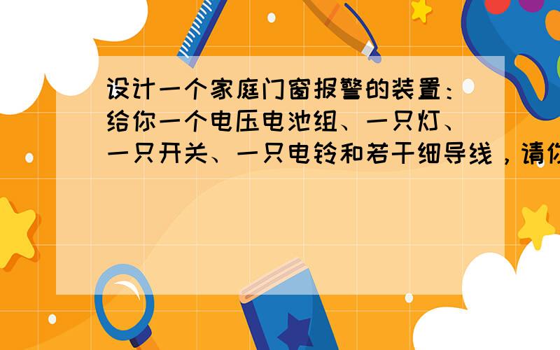 设计一个家庭门窗报警的装置：给你一个电压电池组、一只灯、一只开关、一只电铃和若干细导线，请你设计一个家庭门窗报警的装置．