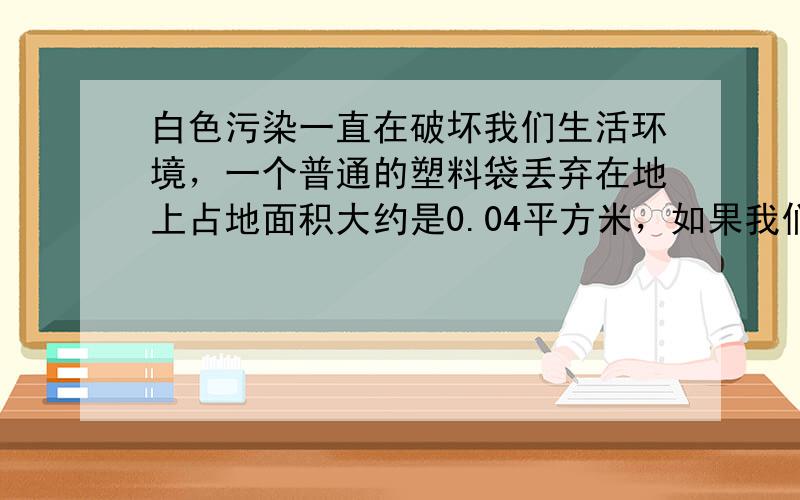 白色污染一直在破坏我们生活环境，一个普通的塑料袋丢弃在地上占地面积大约是0.04平方米，如果我们的城市大约有人口50万，