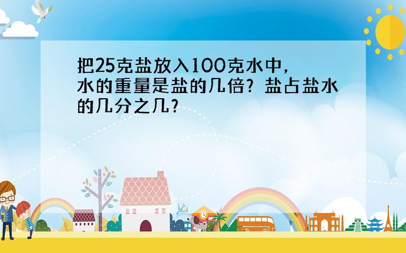 把25克盐放入100克水中，水的重量是盐的几倍？盐占盐水的几分之几？